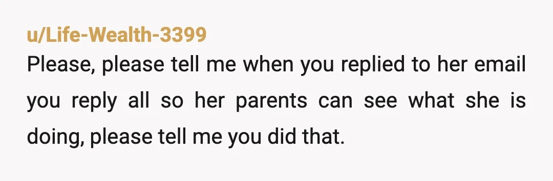 u/Life-Wealth-3399
Please, please tell me when you replied to her email you reply all so her parents can see what she is doing, please tell me you did that.