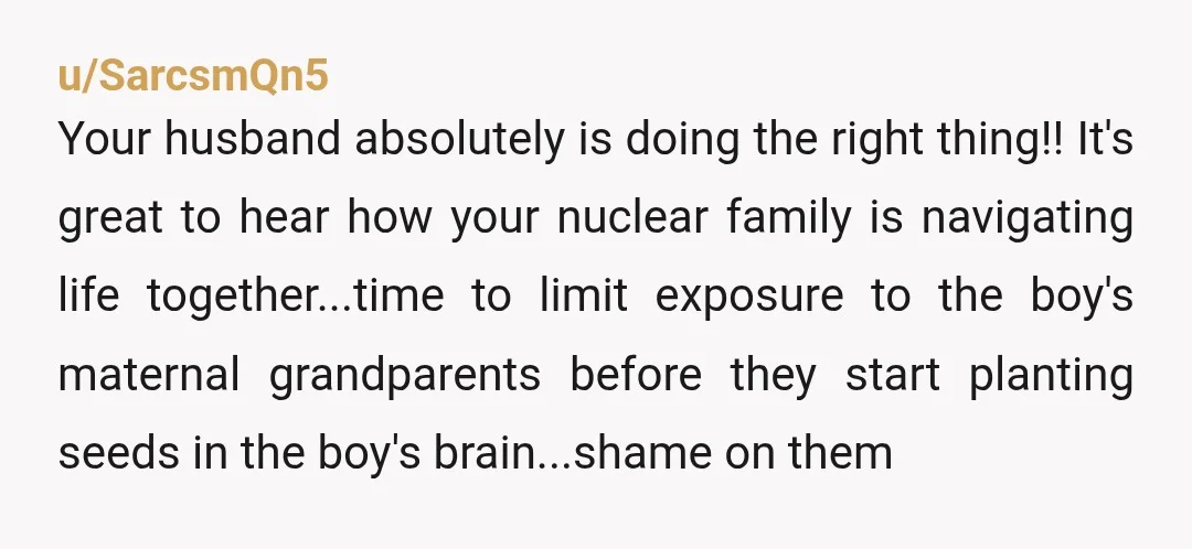 u/SarcsmQn5 Your husband absolutely is doing the right thing!! It's great to hear how your nuclear family is navigating life together...time to limit exposure to the boy's maternal grandparents before...