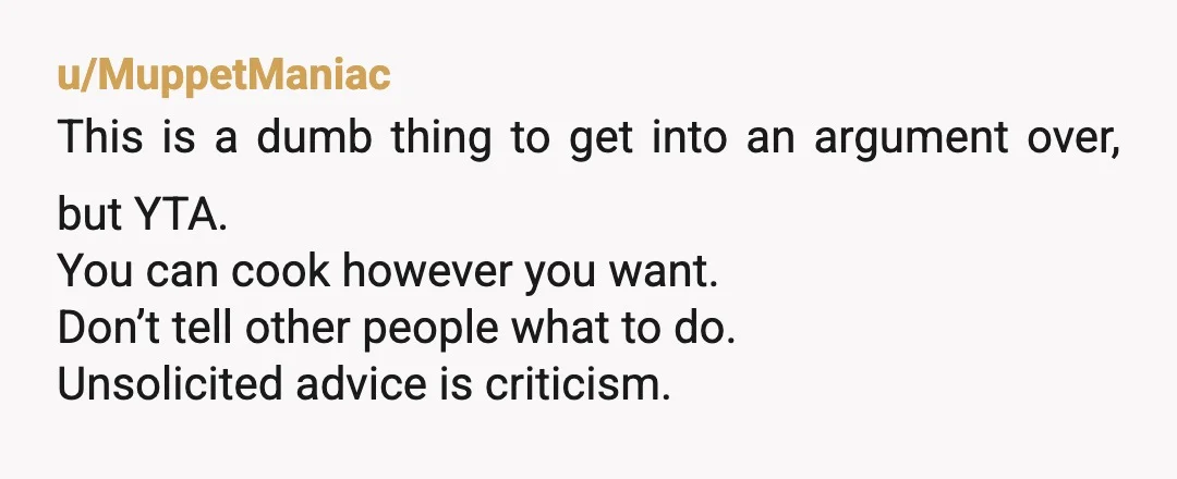 u/MuppetManiac This is a dumb thing to get into an argument over, but YTA. You can cook however you want. Don’t tell other people what to do. Unsolicited advice is...
