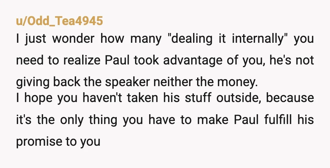 u/Odd_Tea4945 I just wonder how many "dealing it internally" you need to realize Paul took advantage of you, he's not giving back the speaker neither the money. I hope you...
