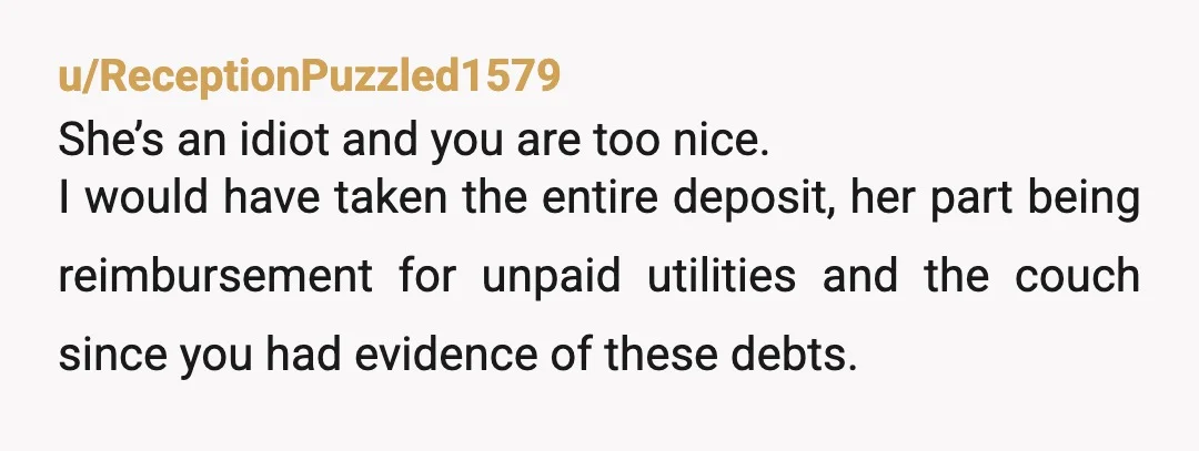 u/ReceptionPuzzled1579 She’s an idiot and you are too nice. I would have taken the entire deposit, her part being reimbursement for unpaid utilities and the couch since you had evidence...