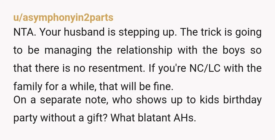 u/asymphonyin2parts NTA. Your husband is stepping up. The trick is going to be managing the relationship with the boys so that there is no resentment. If you're NC/LC with the...
