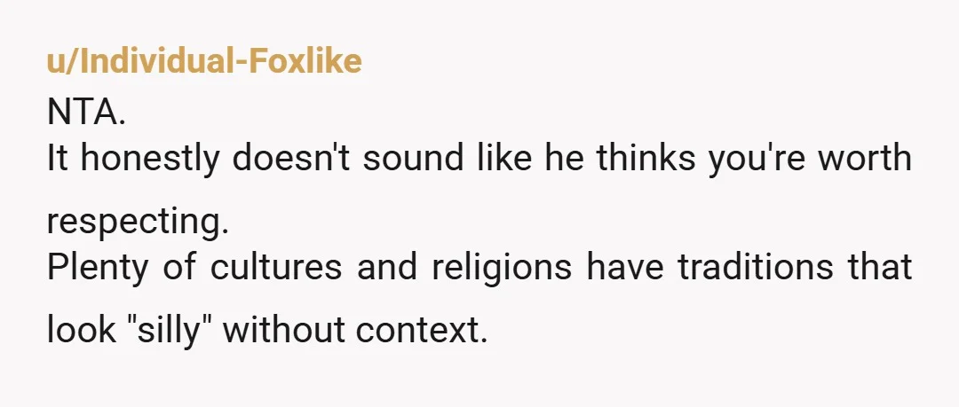 u/Individual-Foxlike
NTA.
It honestly doesn't sound like he thinks you're worth respecting.
Plenty of cultures and religions have traditions that look "silly" without context.