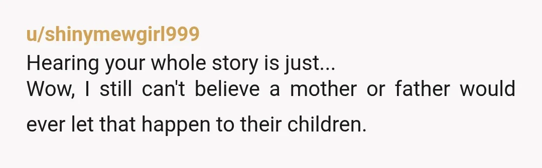 u/shinymewgirl999 Hearing your whole story is just... Wow, I still can't believe a mother or father would ever let that happen to their children. I sincerely hope all the best...
