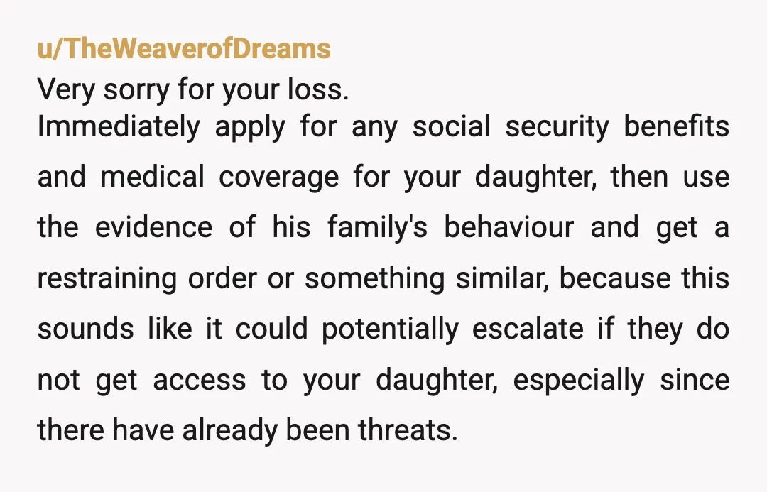 u/Rose_E_Rotten
NTA! You are your daughter's mother, you need to raise her how her father would have wanted her raised, which would be away from that abusive family.