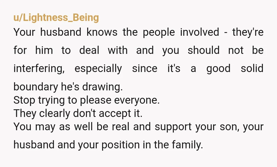 u/Lightness_Being Your husband knows the people involved - they're for him to deal with and you should not be interfering, especially since it's a good solid boundary he's drawing. Stop...