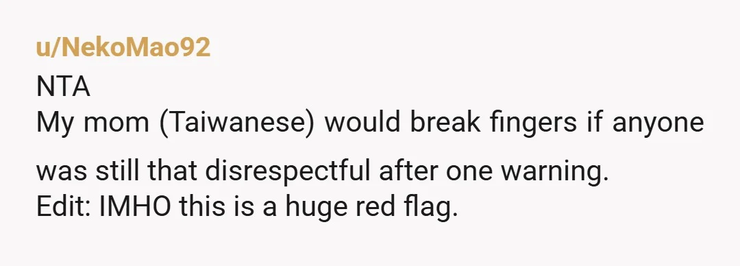 u/NekoMao92
NTA
My mom (Taiwanese) would break fingers if anyone was still that disrespectful after one warning.
Edit: IMHO this is a huge red flag.