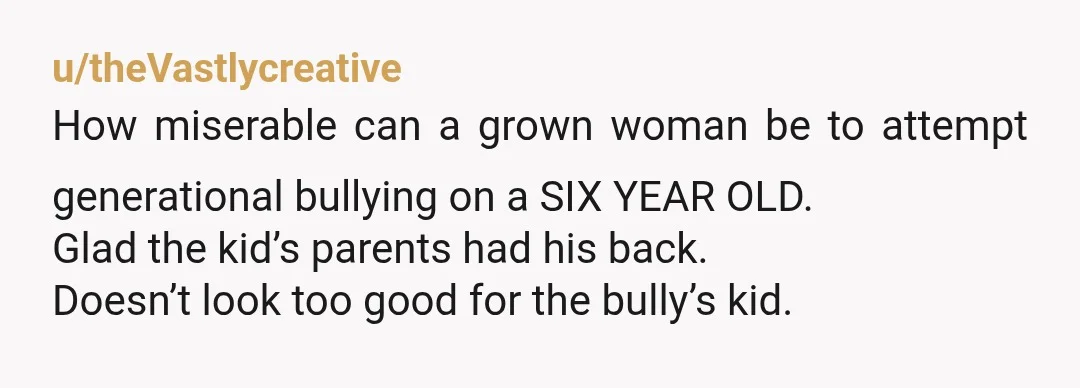 u/theVastlycreative How miserable can a grown woman be to attempt generational bullying on a SIX YEAR OLD. Glad the kid’s parents had his back. Doesn’t look too good for the...