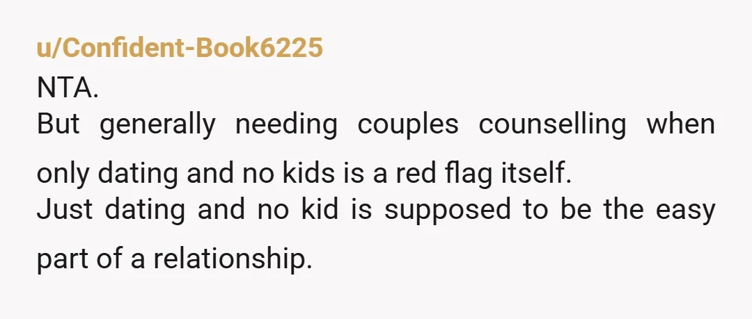 u/Confident-Book6225 NTA. But generally needing couples counselling when only dating and no kids is a red flag itself. Just dating and no kid is supposed to be the easy part...
