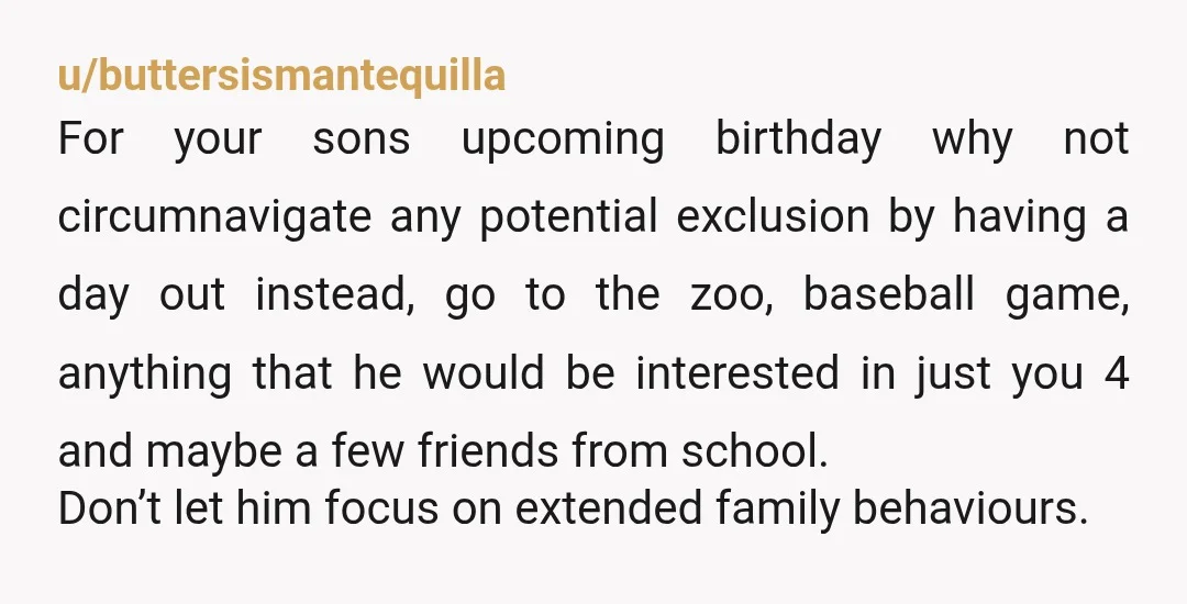 u/buttersismantequilla For your sons upcoming birthday why not circumnavigate any potential exclusion by having a day out instead, go to the zoo, baseball game, anything that he would be interested...