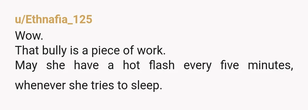 u/Ethnafia_125
Wow.
That bully is a piece of work.
May she have a hot flash every five minutes, whenever she tries to sleep.