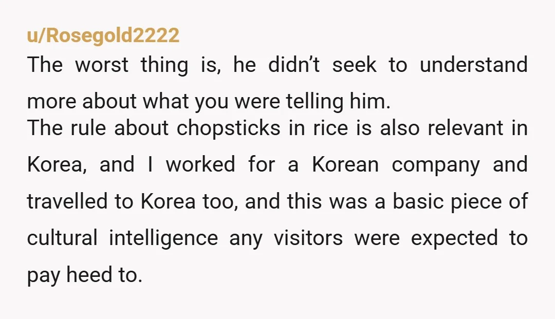 u/Rosegold2222 The worst thing is, he didn’t seek to understand more about what you were telling him. The rule about chopsticks in rice is also relevant in Korea, and I...