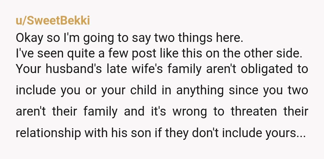 u/SweetBekki Okay so I'm going to say two things here. I've seen quite a few post like this on the other side. Your husband's late wife's family aren't obligated to...