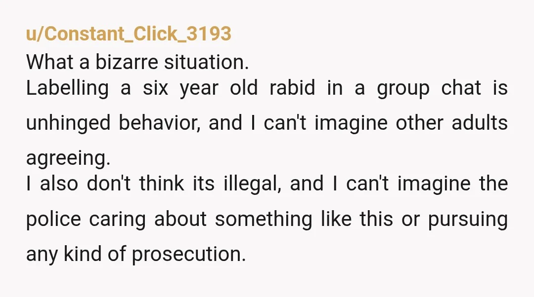 u/Constant_Click_3193 What a bizarre situation. Labelling a six year old rabid in a group chat is unhinged behavior, and I can't imagine other adults agreeing. I also don't think its...