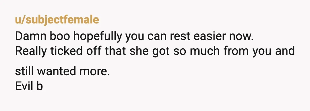 u/subjectfemale
Damn boo hopefully you can rest easier now.
Really ticked off that she got so much from you and still wanted more.
Evil b