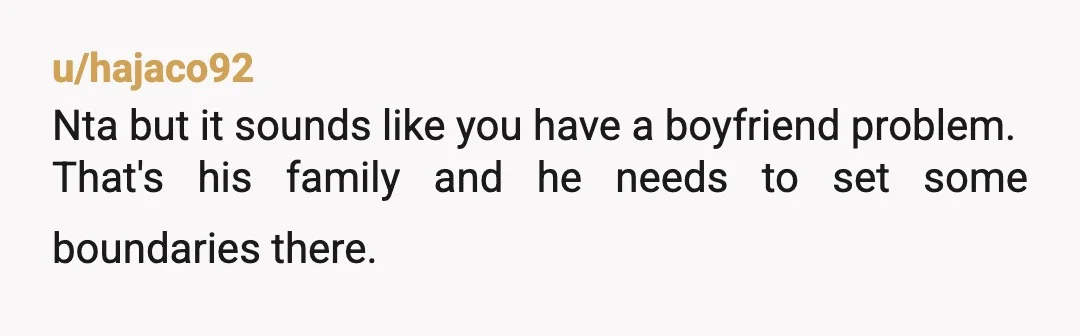 u/hajaco92
Nta but it sounds like you have a boyfriend problem.
That's his family and he needs to set some boundaries there.