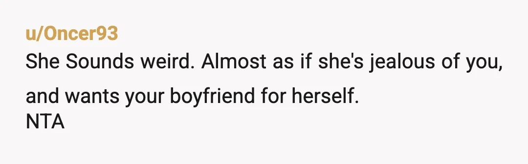 u/Oncer93
She Sounds weird. Almost as if she's jealous of you, and wants your boyfriend for herself.
NTA