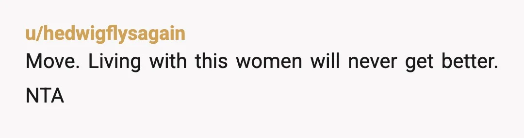u/hedwigflysagain
Move. Living with this women will never get better. NTA