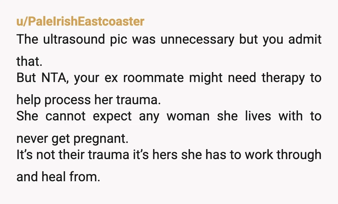u/PaleIrishEastcoaster The ultrasound pic was unnecessary but you admit that. But NTA, your ex roommate might need therapy to help process her trauma. She cannot expect any woman she lives...