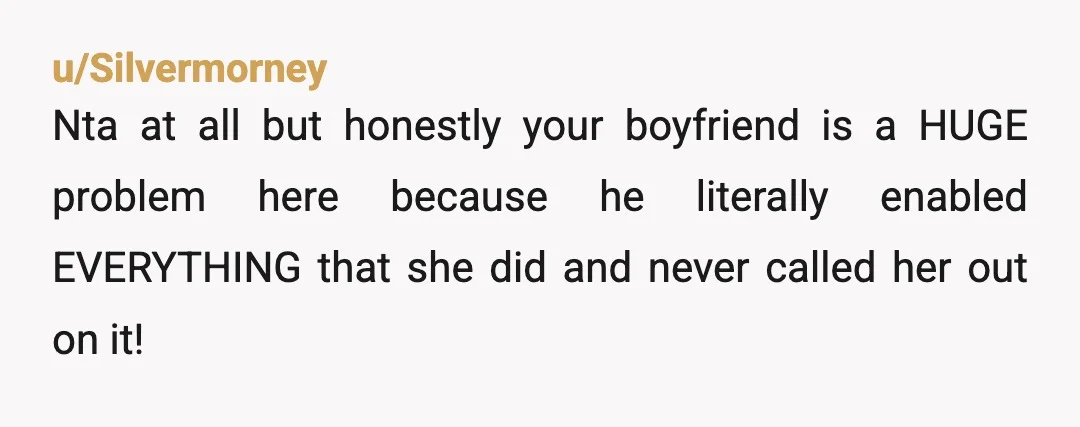 u/Silvermorney Nta at all but honestly your boyfriend is a HUGE problem here because he literally enabled EVERYTHING that she did and never called her out on it! Either because...