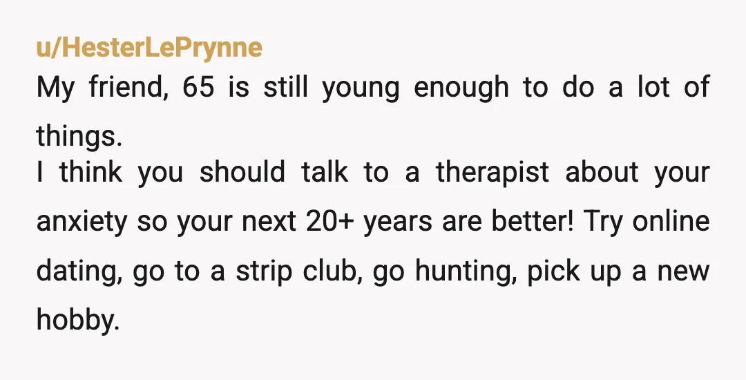 u/HesterLePrynne My friend, 65 is still young enough to do a lot of things. I think you should talk to a therapist about your anxiety so your next 20+ years...