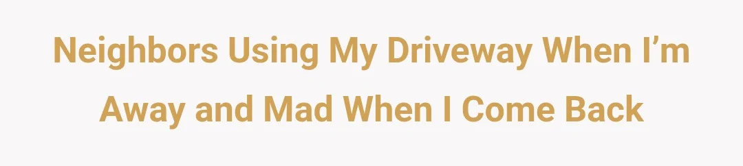 Neighbors using my driveway when I’m away and mad when I come back.