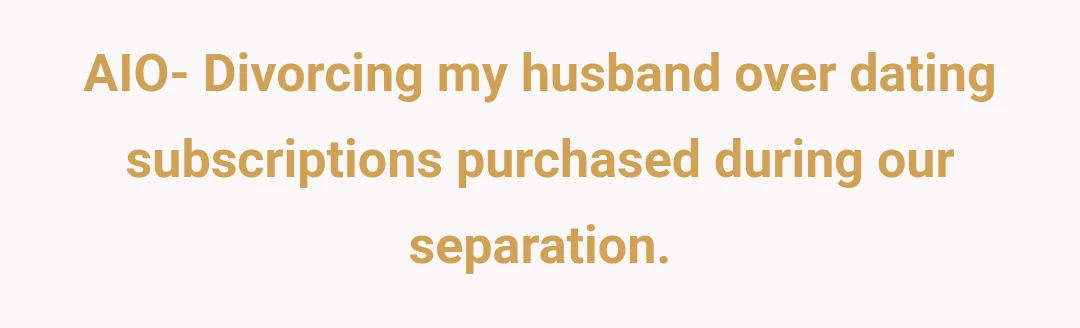 AIO- Divorcing my husband over dating subscriptions purchased during our separation.