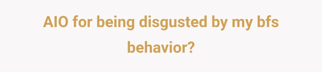 AIO for being disgusted by my bfs behavior?