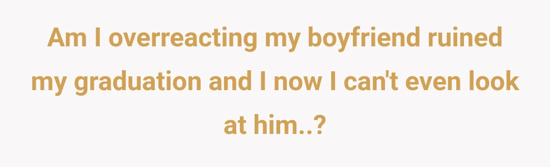 Am I overreacting my boyfriend ruined my graduation and I now I can't even look at him..?