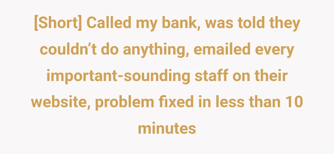 [Short] Called my bank, was told they couldn’t do anything, emailed every important-sounding staff on their website, problem fixed in less than 10 minutes