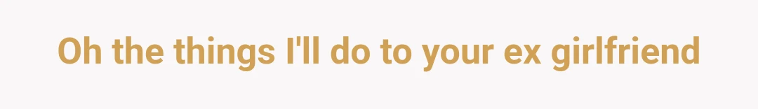 Oh the things I'll do to your ex girlfriend