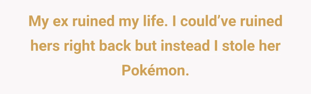 My ex ruined my life. I could’ve ruined hers right back but instead I stole her Pokémon.