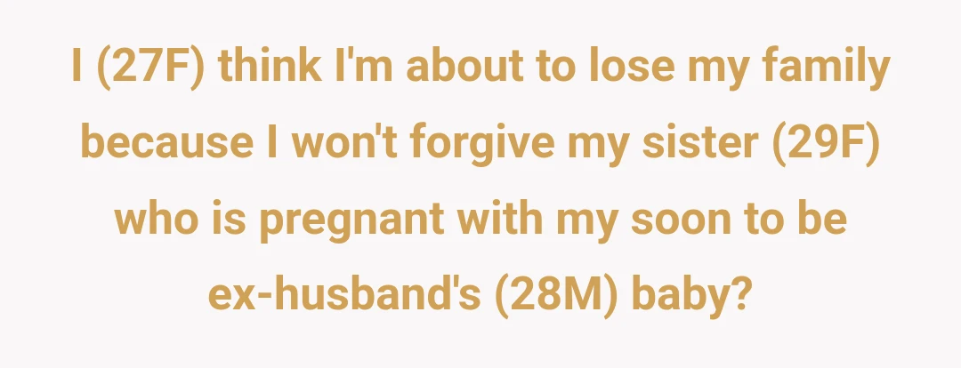 I (27F) think I'm about to lose my family because I won't forgive my sister (29F) who is pregnant with my soon to be ex-husband's (28M) baby?