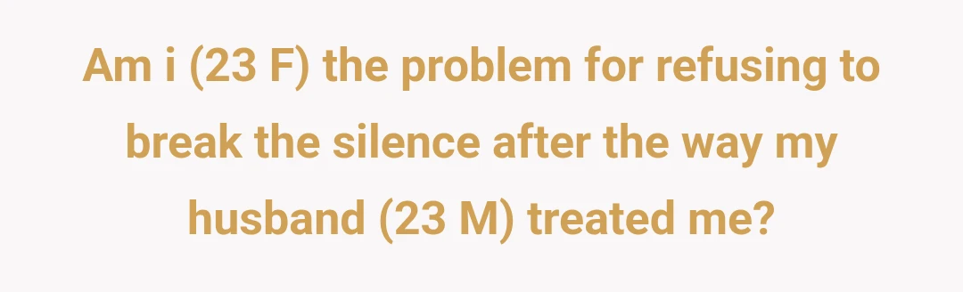 Am i (23 F) the problem for refusing to break the silence after the way my husband (23 M) treated me?
