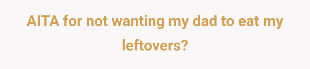AITA for not wanting my dad to eat my leftovers?