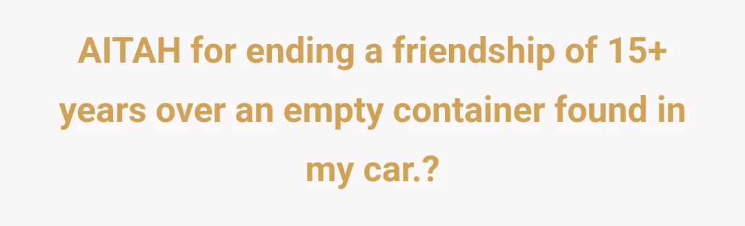 AITAH for ending a friendship of 15+ years over an empty container found in my car.?
