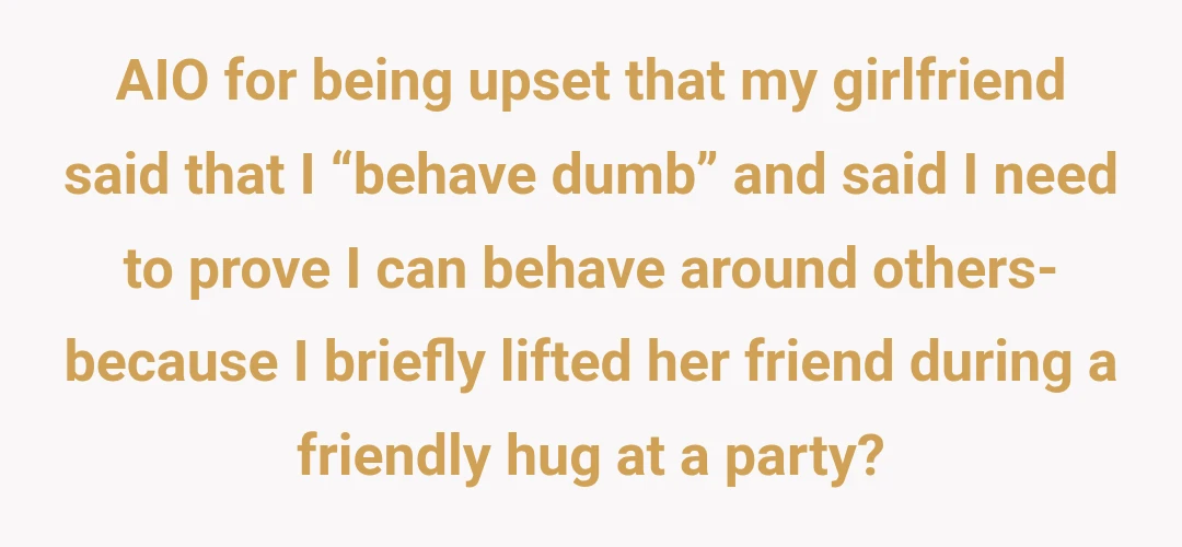 AIO for being upset that my girlfriend said that I “behave dumb” and said I need to prove I can behave around others- because I briefly lifted her friend during a friendly hug at a party?
