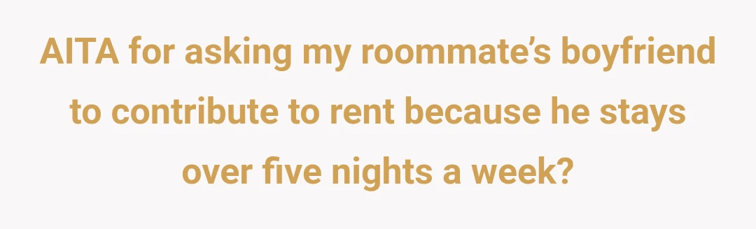 AITA for asking my roommate’s boyfriend to contribute to rent because he stays over five nights a week?