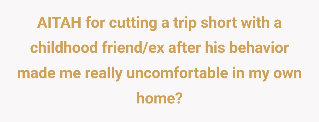 AITAH for cutting a trip short with a childhood friend/ex after his behavior made me really uncomfortable in my own home?