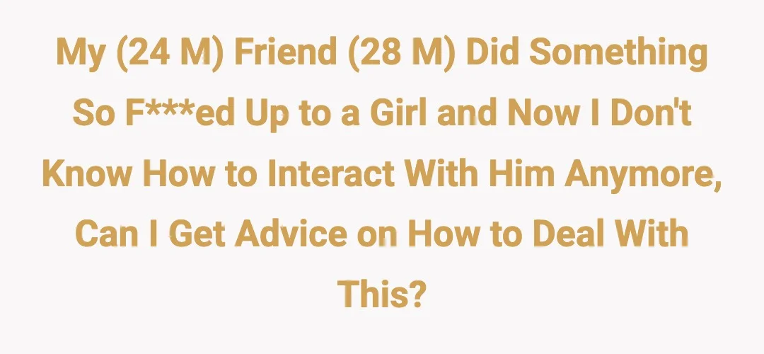 My (24 M) friend (28 M) did something so fucked up to a girl and now I don't know how to interact with him anymore, can I get advice on how to deal with this?