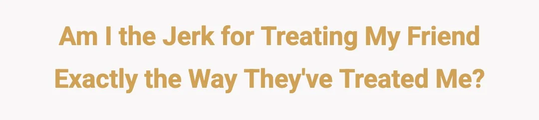 Am I the jerk for treating my friend exactly the way they've treated me?