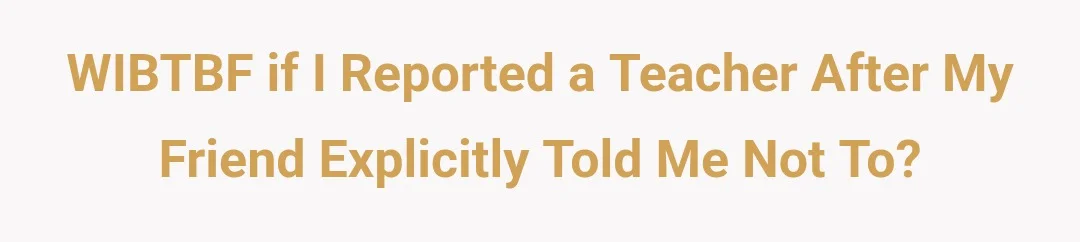 WIBTBF If I reported a teacher after my friend explicitly told me not to?