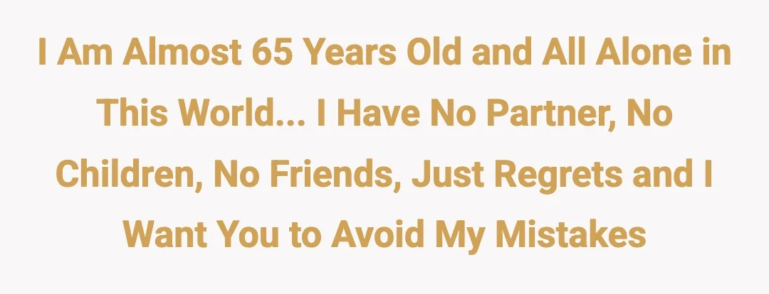 I am almost 65 years old and all alone in this world... I have no partner, no children, no friends, just regrets and I want you to avoid my mistakes